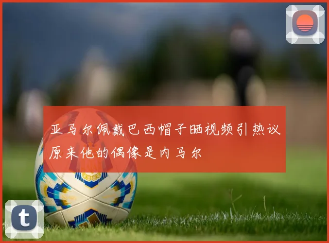 亚马尔佩戴巴西帽子晒视频引热议原来他的偶像是内马尔