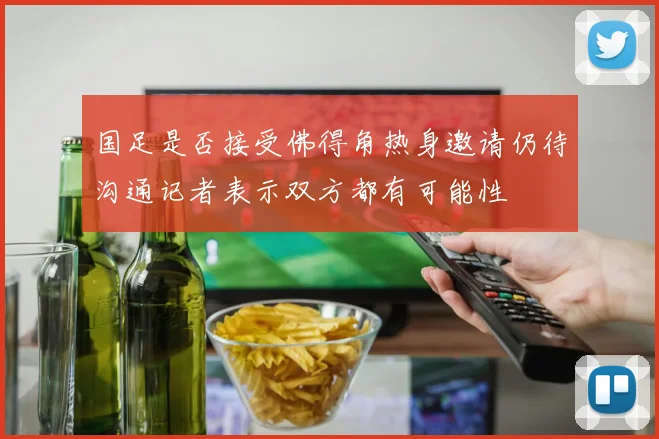国足是否接受佛得角热身邀请仍待沟通记者表示双方都有可能性
