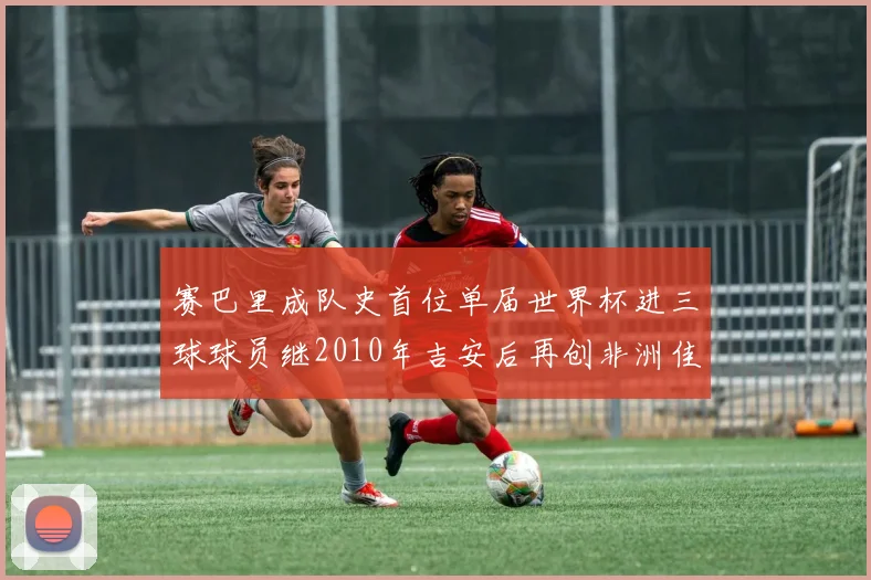 赛巴里成队史首位单届世界杯进三球球员继2010年吉安后再创非洲佳绩