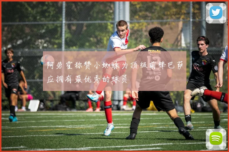 阿劳霍称赞小蜘蛛为顶级前锋巴萨应拥有最优秀的球员
