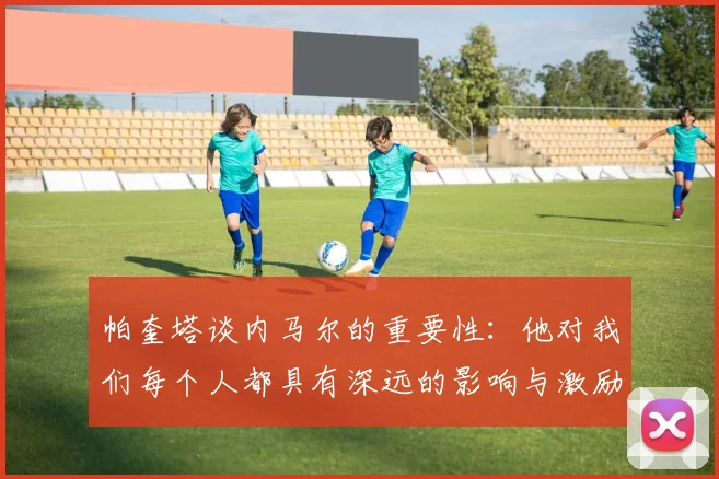 帕奎塔谈内马尔的重要性：他对我们每个人都具有深远的影响与激励