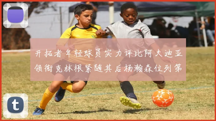开拓者年轻球员实力评比阿夫迪亚领衔克林根紧随其后杨瀚森位列第六