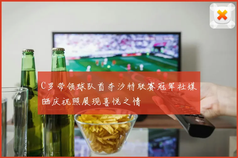 C罗带领球队首夺沙特联赛冠军社媒晒庆祝照展现喜悦之情