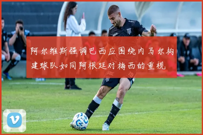 阿尔维斯强调巴西应围绕内马尔构建球队如同阿根廷对梅西的重视