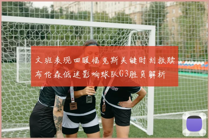 文班表现回暖福克斯关键时刻救赎布伦森低迷影响球队G3胜负解析