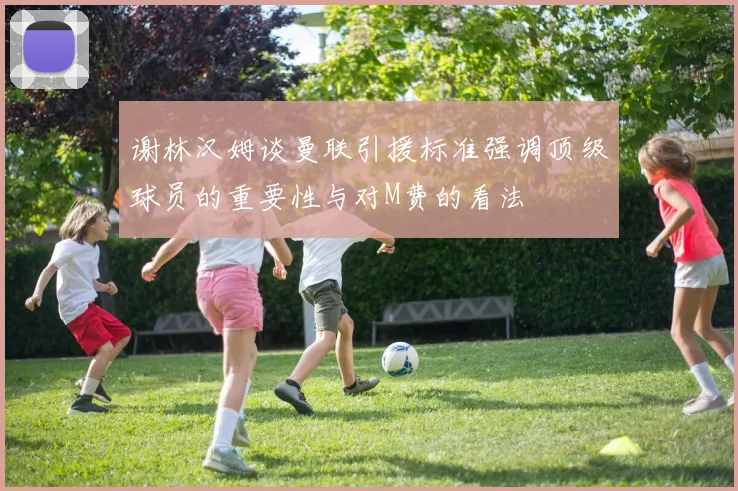 谢林汉姆谈曼联引援标准强调顶级球员的重要性与对M费的看法