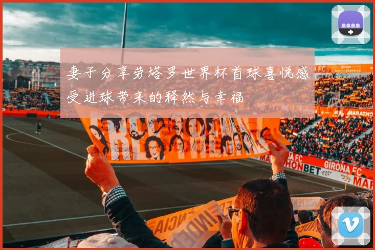 妻子分享劳塔罗世界杯首球喜悦感受进球带来的释然与幸福
