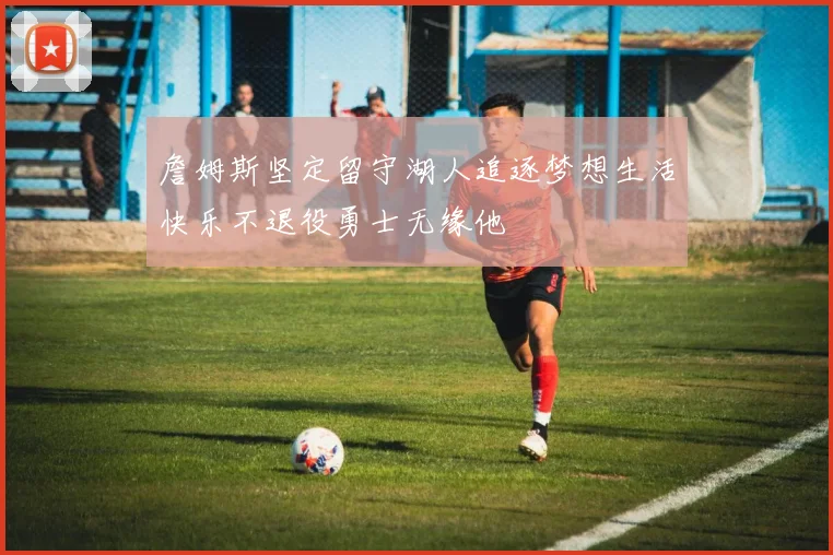 詹姆斯坚定留守湖人追逐梦想生活快乐不退役勇士无缘他