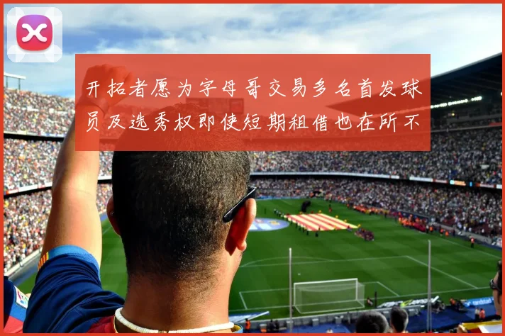开拓者愿为字母哥交易多名首发球员及选秀权即使短期租借也在所不惜
