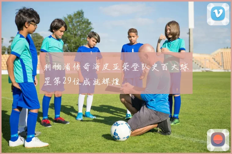 利物浦传奇海皮亚荣登队史百大球星第29位成就辉煌