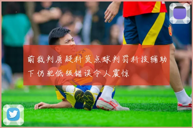 前裁判质疑科莫点球判罚科技辅助下仍犯低级错误令人震惊