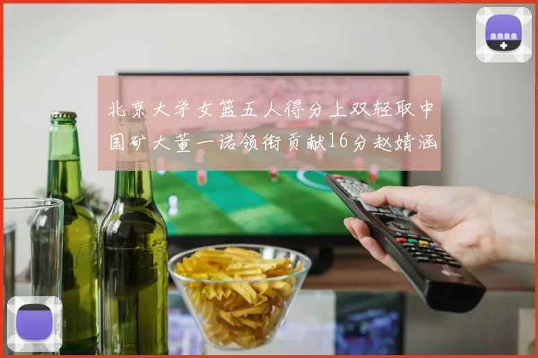 北京大学女篮五人得分上双轻取中国矿大董一诺领衔贡献16分赵婧涵接近双双