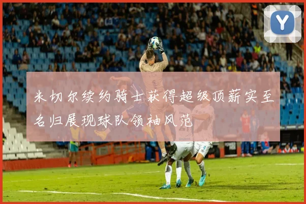 米切尔续约骑士获得超级顶薪实至名归展现球队领袖风范