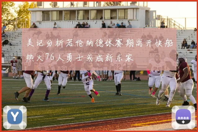 美记分析若伦纳德休赛期离开快船热火76人勇士或成新东家