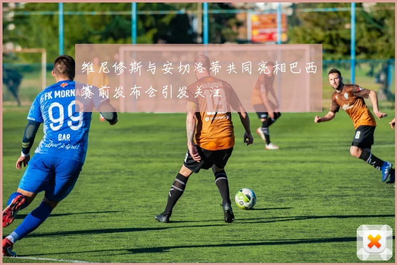 维尼修斯与安切洛蒂共同亮相巴西赛前发布会引发关注