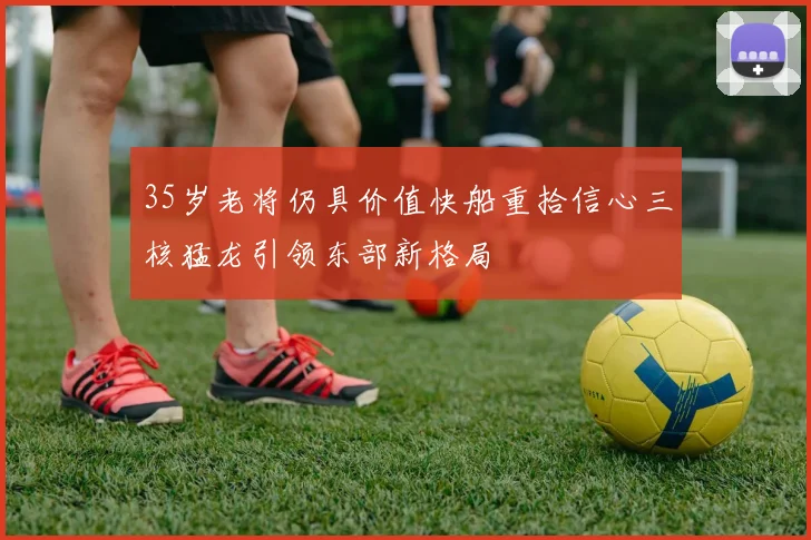 35岁老将仍具价值快船重拾信心三核猛龙引领东部新格局