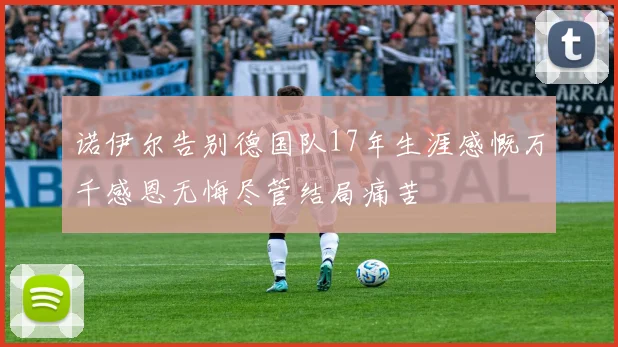 诺伊尔告别德国队17年生涯感慨万千感恩无悔尽管结局痛苦