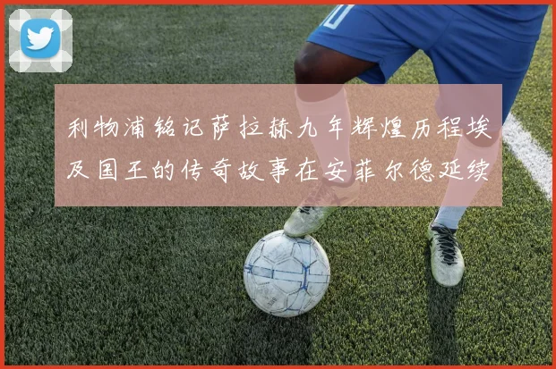 利物浦铭记萨拉赫九年辉煌历程埃及国王的传奇故事在安菲尔德延续