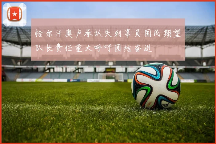 恰尔汗奥卢承认失利辜负国民期望队长责任重大呼吁团结奋进