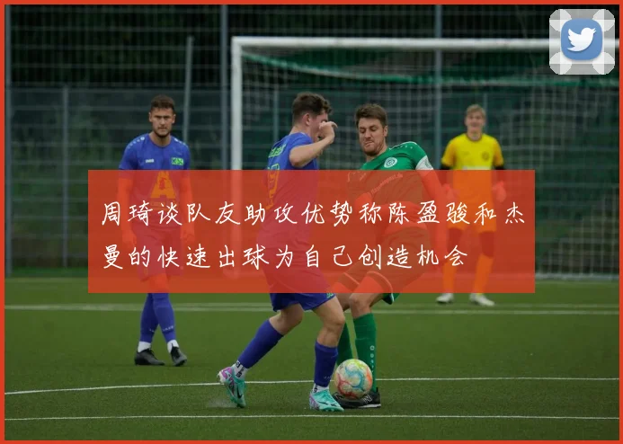 周琦谈队友助攻优势称陈盈骏和杰曼的快速出球为自己创造机会