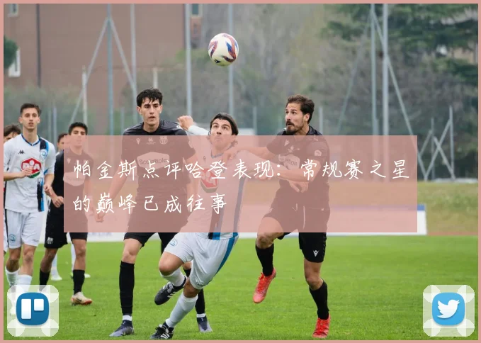 帕金斯点评哈登表现：常规赛之星的巅峰已成往事