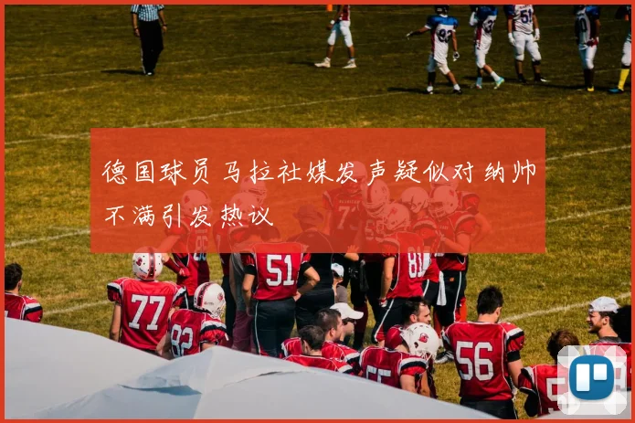 德国球员马拉社媒发声疑似对纳帅不满引发热议