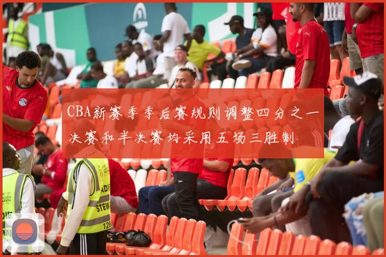 CBA新赛季季后赛规则调整四分之一决赛和半决赛均采用五场三胜制